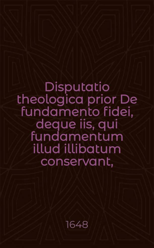 Disputatio theologica prior De fundamento fidei, deque iis, qui fundamentum illud illibatum conservant, // Dissertatio theologica De fundamentis fidei ...