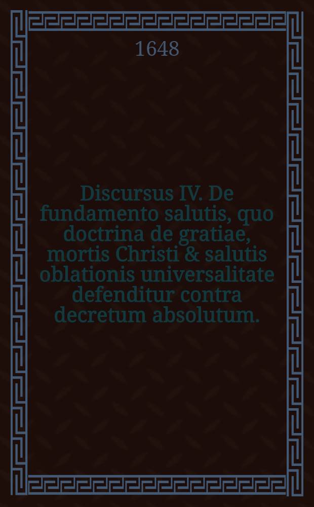 Discursus IV. De fundamento salutis, quo doctrina de gratiae, mortis Christi & salutis oblationis universalitate defenditur contra decretum absolutum. // Dissertatio theologica De fundamentis fidei ...