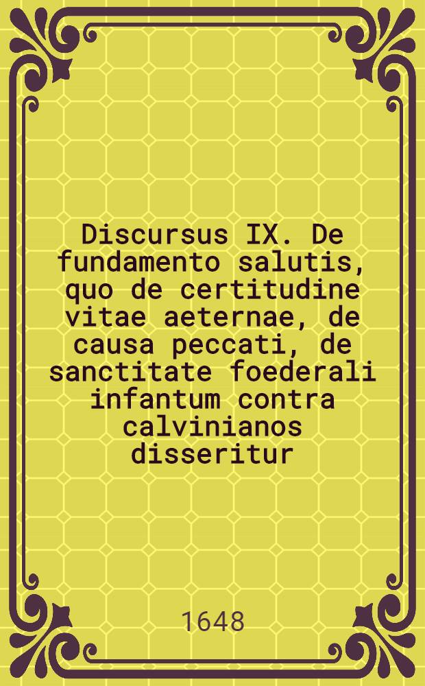 Discursus IX. De fundamento salutis, quo de certitudine vitae aeternae, de causa peccati, de sanctitate foederali infantum contra calvinianos disseritur. // Dissertatio theologica De fundamentis fidei ...