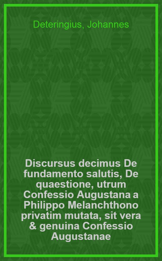 Discursus decimus De fundamento salutis, De quaestione, utrum Confessio Augustana a Philippo Melanchthono privatim mutata, sit vera & genuina Confessio Augustanae. // Dissertatio theologica De fundamentis fidei ...