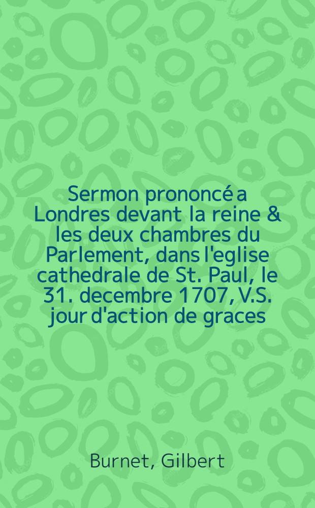 Sermon prononc&eacute; a Londres devant la reine & les deux chambres du Parlement, dans l'eglise cathedrale de St. Paul, le 31. decembre 1707, V.S. jour d'action de graces. : Pour les mervelleu a succ&eacute;s que Dieu a donn&eacute; aux armes de Sa Majest&egrave; & de ses alliez pendant la derni&eacute;re campagne