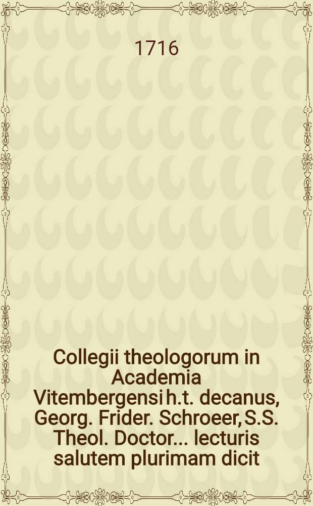 Collegii theologorum in Academia Vitembergensi h.t. decanus, Georg. Frider. Schroeer, S.S. Theol. Doctor ... lecturis salutem plurimam dicit