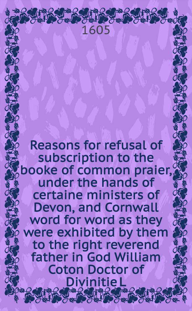 Reasons for refusal of subscription to the booke of common praier, under the hands of certaine ministers of Devon, and Cornwall word for word as they were exhibited by them to the right reverend father in God William Coton Doctor of Divinitie L. bishop of Exceter