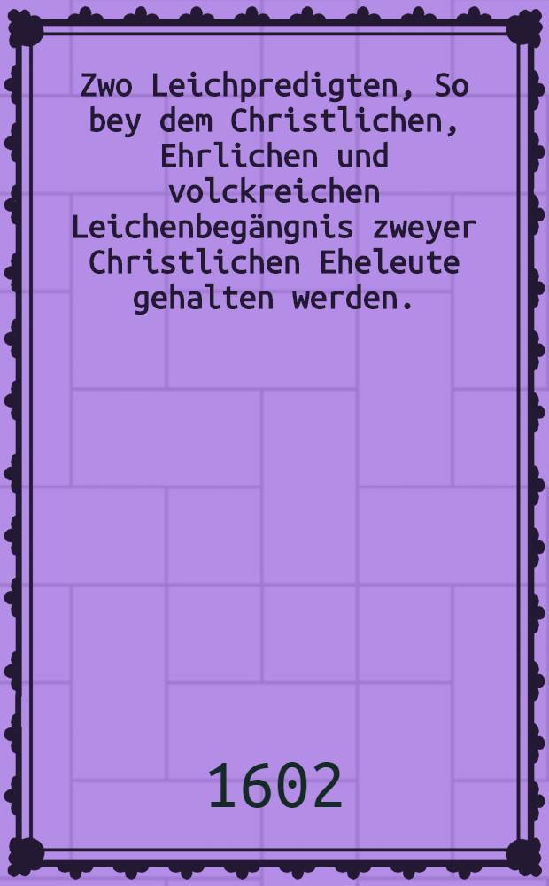 Zwo Leichpredigten, So bey dem Christlichen, Ehrlichen und volckreichen Leichenbegängnis zweyer Christlichen Eheleute gehalten werden. : Die Erste beym Begfrebnis des ... Herrn Niclas Volckmars, Weiland vornemen Bürgers und Handelsmans in Leipzig, welcher am 3. Octobris dieeses instehenden 1602. Jares in warem erkentnis und bekentnis seines Heylandes und Erlösers Christi Jesu sanfft und selig entschlaffen, Und den 6. hernach daselbst ehrlich zur Erden bestattet. : Die Andere beym Begrebnis der ... Frawen Mariae, des weiland Ehrnvesten und wolgeachten Herrn Niclaβ Volckmars seligen geliebten Hauβfrawen und hinderlassenen Witwen, die jhme bald am 22. tage obgedachten Monats Octob. durch ein seligen abschied aus dieser Welt gefoklget, und den 25. hernach in jhe Ruhebettlein beygelegt
