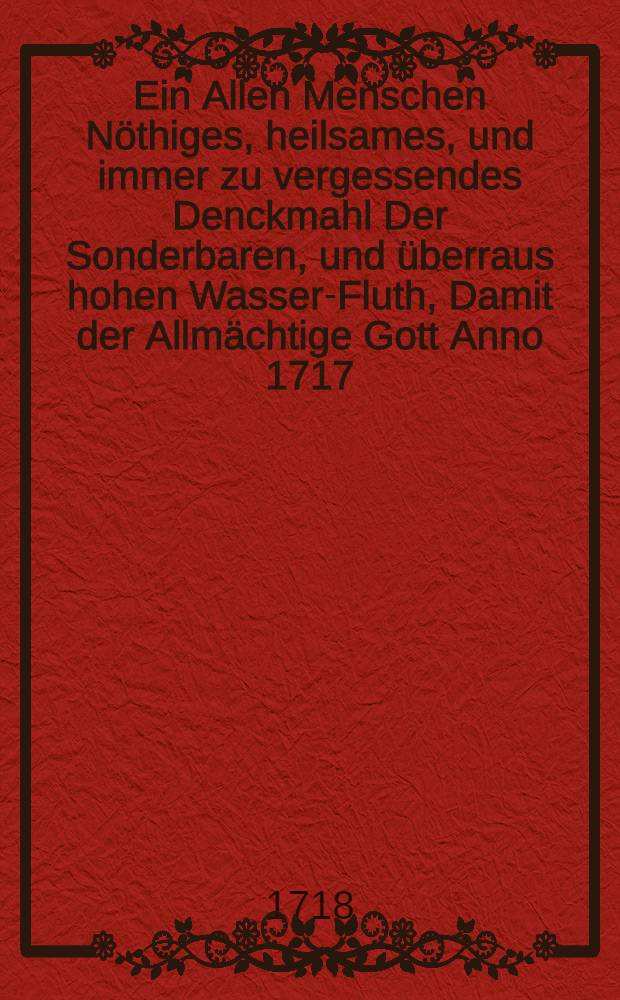Ein Allen Menschen Nöthiges, heilsames, und immer zu vergessendes Denckmahl Der Sonderbaren, und überraus hohen Wasser-Fluth, Damit der Allmächtige Gott Anno 1717. den 25. decembr., in der heil. Christ-Nacht, und morgen; die sündige, sichere Menschen in vielen Ländern, allen Nachlebenden zur Warnung und Besserung, auffgewecket, heimgesuchet und gestraffet hat;