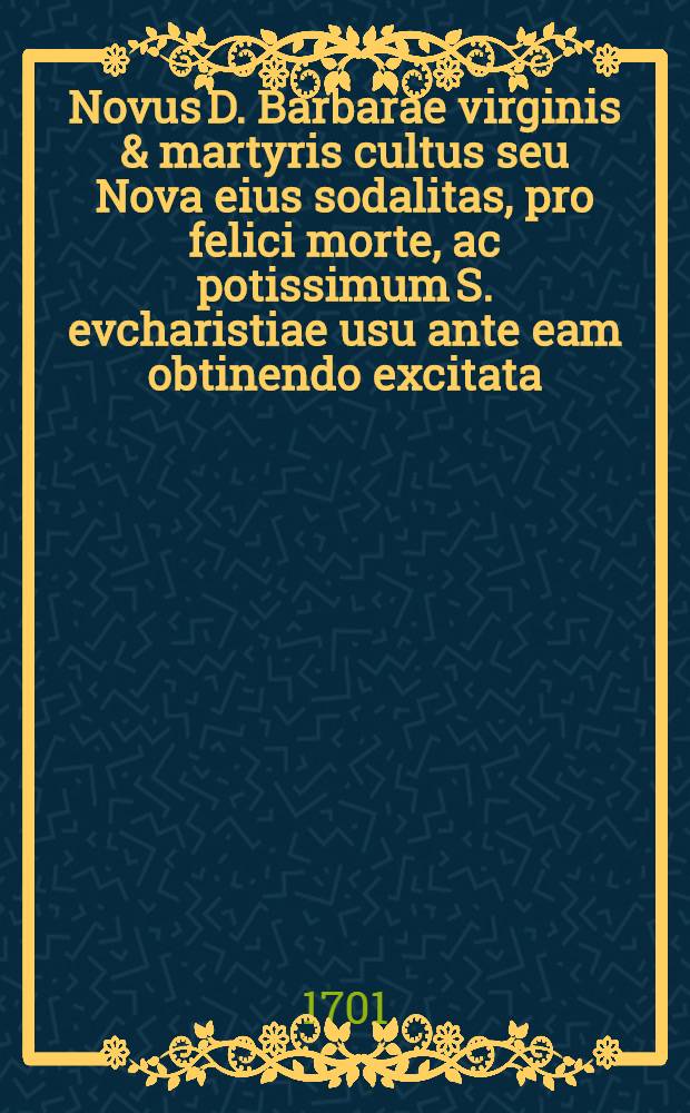 Novus D. Barbarae virginis & martyris cultus seu Nova eius sodalitas, pro felici morte, ac potissimum S. evcharistiae usu ante eam obtinendo excitata