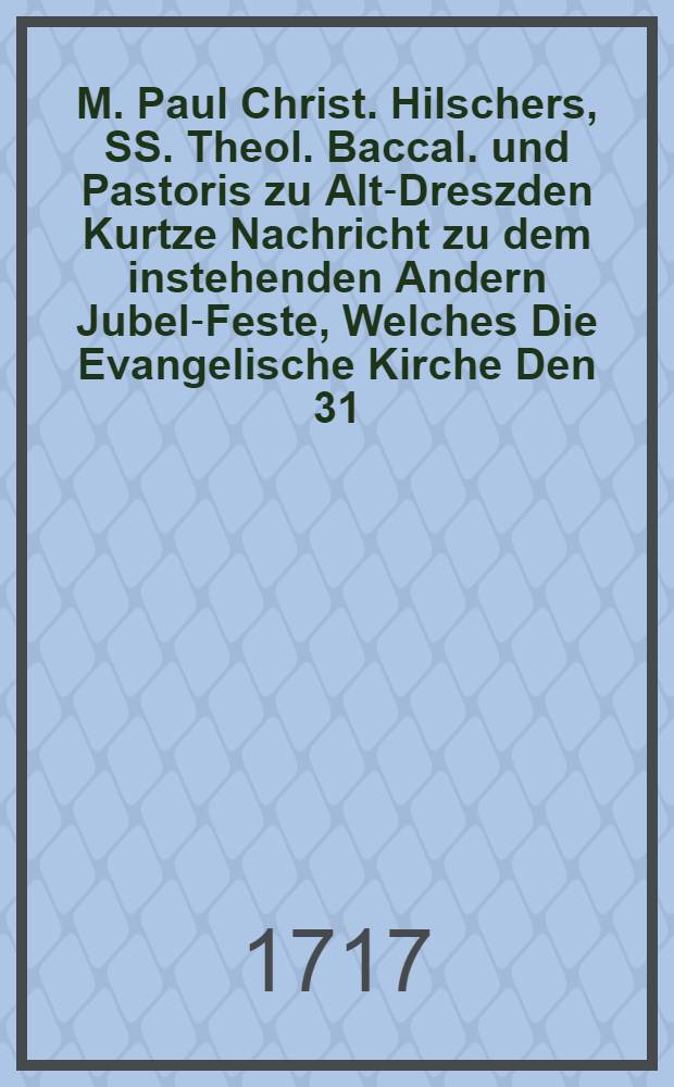 M. Paul Christ. Hilschers, SS. Theol. Baccal. und Pastoris zu Alt-Dreszden Kurtze Nachricht zu dem instehenden Andern Jubel-Feste, Welches Die Evangelische Kirche Den 31. Octobr. dieses 1717. Jahres, wegen Der Reformation Lutheri durch G&ouml;ttliche Gnade begehet ...