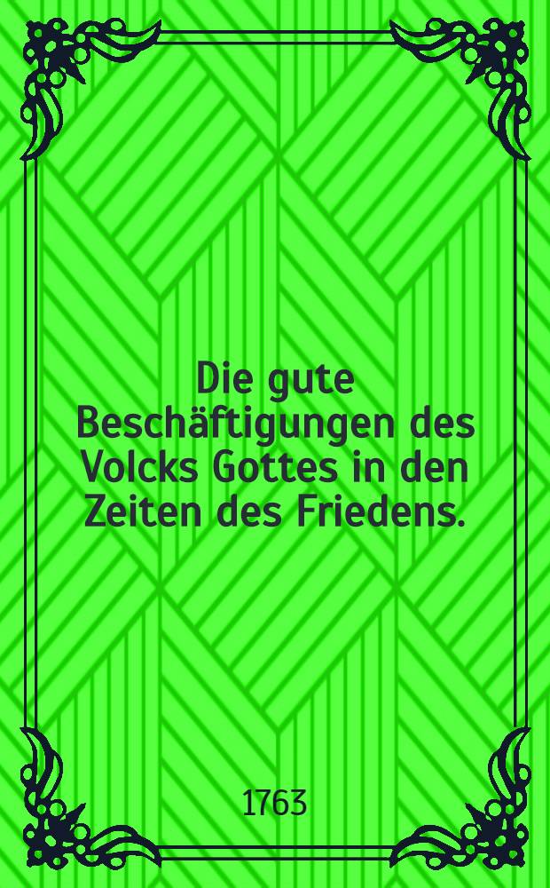 Die gute Beschäftigungen des Volcks Gottes in den Zeiten des Friedens. : Eine Predigt gehalten in der Dreyfaltigkeits-Kirche an dem ... Friedensfest Dom. Oculi 1763 ..