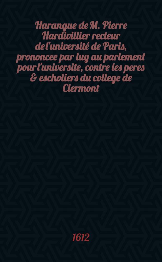 Harangue de M. Pierre Hardivillier recteur de l'université de Paris, prononcee par luy au parlement pour l'universite, contre les peres & escholiers du college de Clermont, le XXIJ. de decembre 1611.