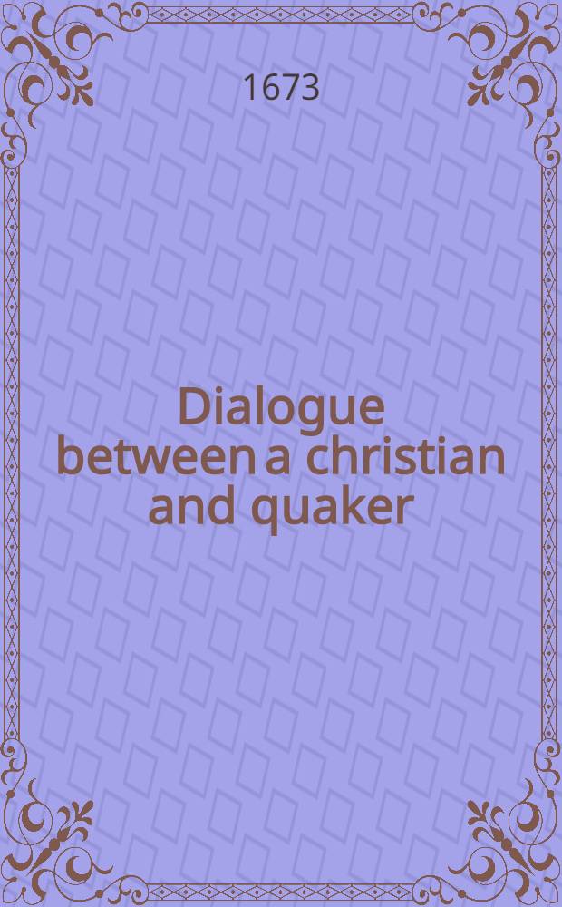 Dialogue between a christian and quaker : wherein is faithfully represented, some of the cheif [!] and most-concerning opinions of the quakers ... Ps. 2 : A continuation of the dialogue between a christian and a quaker: ... are in this second part cleerly and plainly represented out of the writings of some of their principal, and most approwed leaders