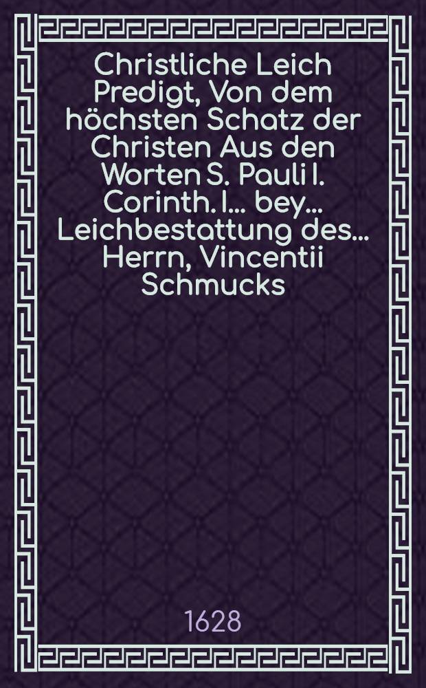 Christliche Leich Predigt, Von dem höchsten Schatz der Christen Aus den Worten S. Pauli I. Corinth. I. ... bey ... Leichbestattung des ... Herrn, Vincentii Schmucks, der heiligen Schrifft Doctorn ... : Welcher den 1. Februarii des 1628. Jahrs ... verschieden, und den 6. desselben Monats Christlich in der Kirchen zu S. Niclas daselbs zur Erden bestattet worden
