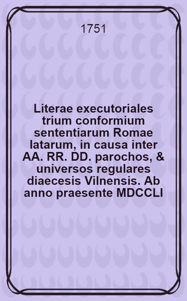 Literae executoriales trium conformium sententiarum Romae latarum, in causa inter AA. RR. DD. parochos, & universos regulares diaecesis Vilnensis. Ab anno praesente MDCCLI. terminata, occasione praetense portionis canonicae