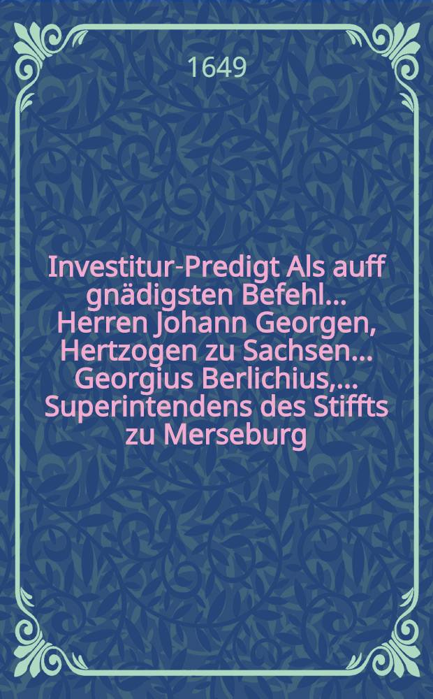 Investitur-Predigt Als auff gn&auml;digsten Befehl ... Herren Johann Georgen, Hertzogen zu Sachsen ... Georgius Berlichius, ... Superintendens des Stiffts zu Merseburg, am 11. Junii, des 1646. Jahres ... investiret und engewisen worden.