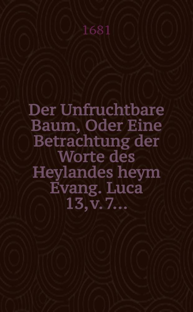 Der Unfruchtbare Baum, Oder Eine Betrachtung der Worte des Heylandes heym Evang. Luca 13, v. 7. ...