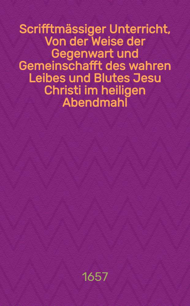 Scrifftmässiger Unterricht, Von der Weise der Gegenwart und Gemeinschafft des wahren Leibes und Blutes Jesu Christi im heiligen Abendmahl // Summarischer Bericht Vom Ursprung Streitigkeiten in Religions-Sachen ...