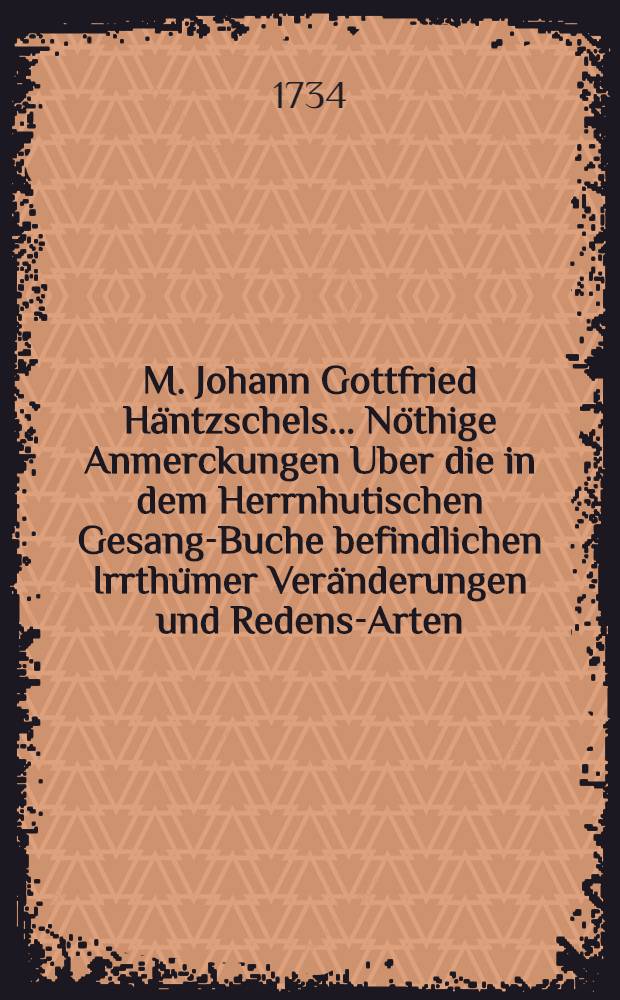 M. Johann Gottfried H&auml;ntzschels ... N&ouml;thige Anmerckungen Uber die in dem Herrnhutischen Gesang-Buche befindlichen Irrth&uuml;mer Ver&auml;nderungen und Redens-Arten : Mit Approbation Der Theologischen Facult&auml;t zu Wittenberg
