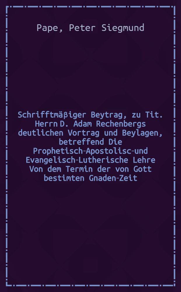 Schrifftmäβiger Beytrag, zu Tit. Herrn D. Adam Rechenbergs deutlichen Vortrag und Beylagen, betreffend Die Prophetisch-Apostolisch- und Evangelisch-Lutherische Lehre Von dem Termin der von Gott bestimten Gnaden-Zeit ...