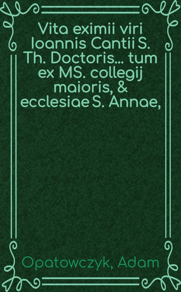 Vita eximii viri Ioannis Cantii S. Th. Doctoris ... tum ex MS. collegij maioris, & ecclesiae S. Annae, (in qua sacrumeius depositum quiescit,) in archivo eiusdem asservanto: tum ex Matthia de Miechovia rerum Polonicarum historiographo; & ex alijs recentioribus fide dignis, qui gesta vita eius celebrarunt: pro beatificatione illius consequenda, collecta & descripta