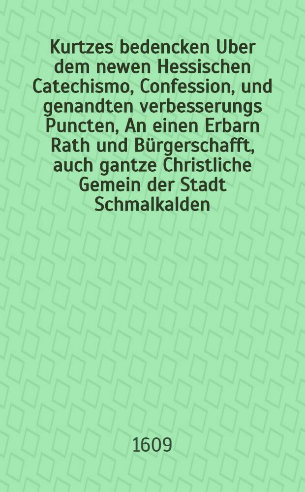 Kurtzes bedencken Uber dem newen Hessischen Catechismo, Confession, und genandten verbesserungs Puncten, An einen Erbarn Rath und Bürgerschafft, auch gantze Christliche Gemein der Stadt Schmalkalden, seines gel iebten Vaterlandes,