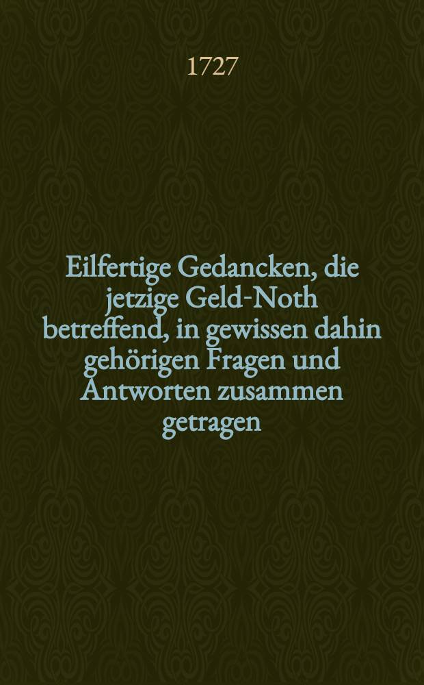 Eilfertige Gedancken, die jetzige Geld-Noth betreffend, in gewissen dahin geh&ouml;rigen Fragen und Antworten zusammen getragen