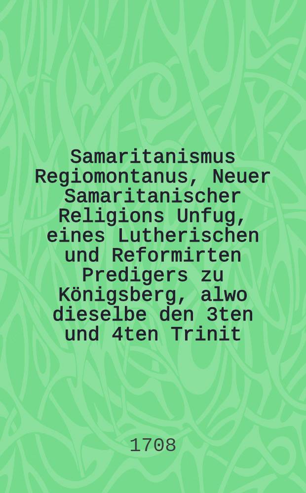 Samaritanismus Regiomontanus, Neuer Samaritanischer Religions Unfug, eines Lutherischen und Reformirten Predigers zu Königsberg, alwo dieselbe den 3ten und 4ten Trinit. Sonntag, des 1707. Jahres für einem Tisch das Abendmahl, nach beyderseits üblichen Kirchen-Ceremonien gehandelt, und sich und andern, so wol Lutherischen, als Reformirten Communicanten gereichtet haben, Zu augenscheinlicher Darstellung, was grosse Unruhe aus der Syncretisten, und Pietisterey, biβandero der Lutherischen Kirche zugewachsen sey: : Zumahl die alten Syncretisten daher viele xum traurigen Abfall verleitet, und eben zu dieser Königsbergischen Sacraments-Confusion den wahren Grund geleget, die heutigen Pieteisten aber, der Reformirten Liebe zu gewinnen, ferner darauf gebauet, und endlich die ietzigen Irenici zu dergleichen Vollkommenheit, wie sie zu Königsberg practiciret worden, es gebracht haben, Aus Historischer und Theologischer Warheit aufgesuchet, und besonders Nach Anleitung ehemahliger, dergleichen zu E