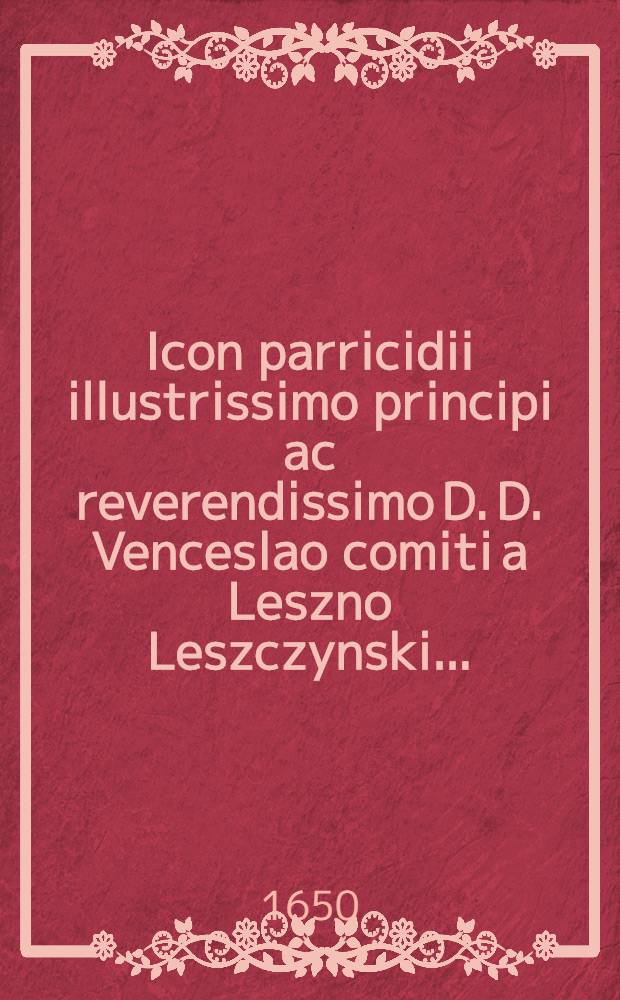 Icon parricidii illustrissimo principi ac reverendissimo D. D. Venceslao comiti a Leszno Leszczynski ...
