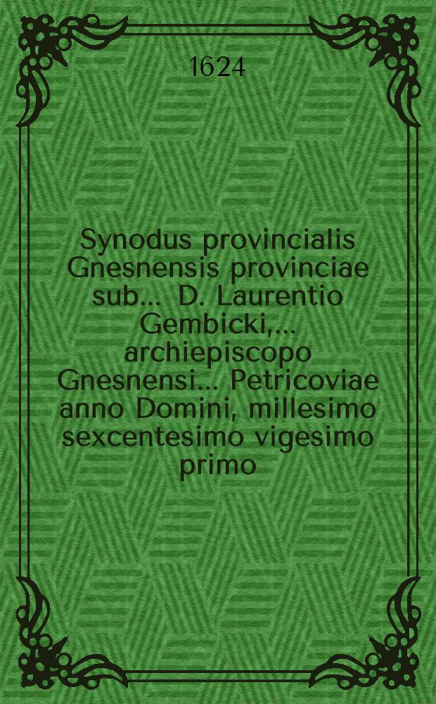 Synodus provincialis Gnesnensis provinciae sub ... D. Laurentio Gembicki, ... archiepiscopo Gnesnensi ... Petricoviae anno Domini, millesimo sexcentesimo vigesimo primo, die vigesima sexta, mensis Iulij, celebrata