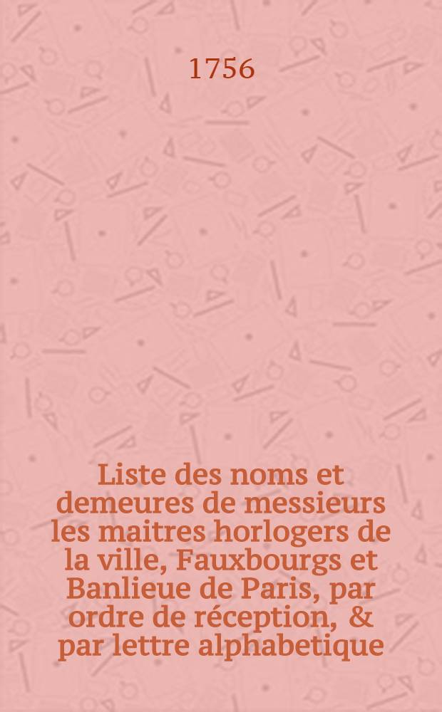 Liste des noms et demeures de messieurs les maitres horlogers de la ville, Fauxbourgs et Banlieue de Paris, par ordre de r&eacute;ception, & par lettre alphabetique. Pour l'ann&eacute;e M. D. CC. LVI.