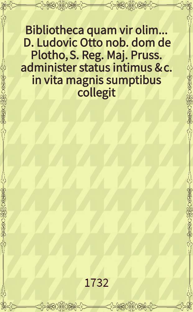 Bibliotheca quam vir olim ... D. Ludovic Otto nob. dom de Plotho, S. Reg. Maj. Pruss. administer status intimus & c. in vita magnis sumptibus collegit; praeter scriptores in theologia, jurisprudentia, humaniori literatura, historia ecclesiastica, literatura , & civili, nec non philosophia, mathesi, ac medica arte exquisitissimos: librorum in historia Germaniae cum universali, tum particularium provinciarum, ut & actorum publicorum, in illustribus totius fere Europae controversis editorum, denique codd. msctorum incomparabilem prorsus apparatum exgibens, singulari studio secundum materiarum ordinem disposita, publica auctionis lege d. I. Octobr. MDCCXXXII. in aedibus Blumentalianus, in platea vulgo dicta die Spandauer-Strasse dividenda.