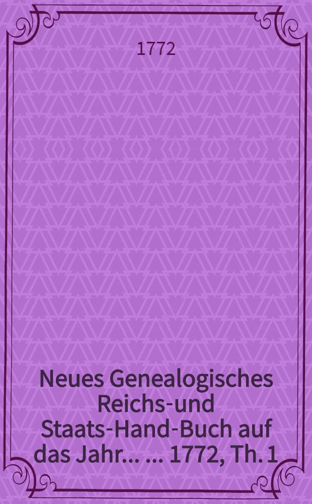 Neues Genealogisches Reichs-und Staats-Hand-Buch auf das Jahr ... ... 1772, Th. 1 : Von welchem der Jnhalt auf der folgenden Seite, uns mehrere Nachricht in dem Vorbericht befindlich ist