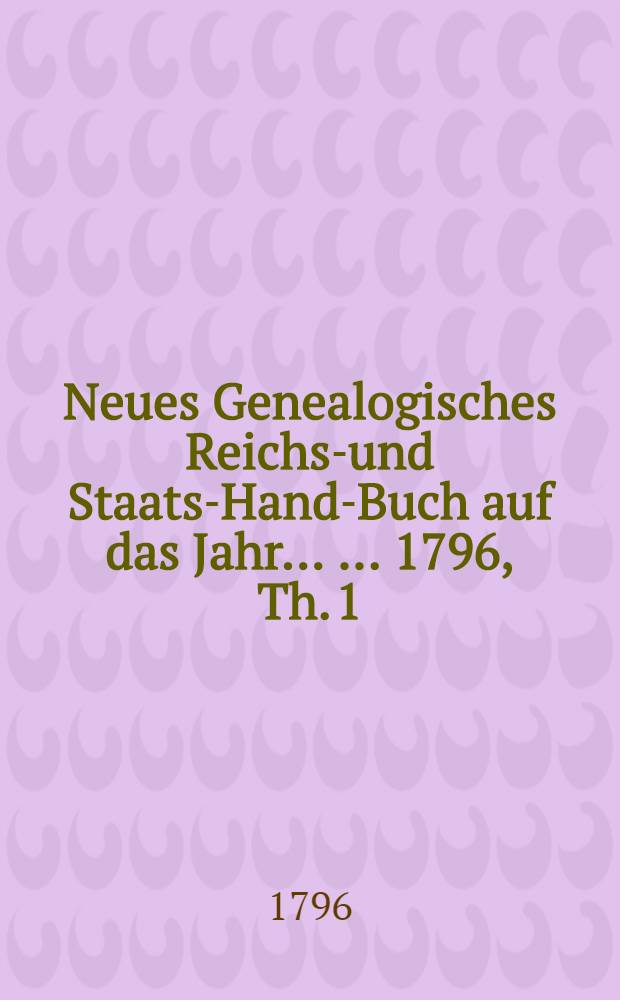 Neues Genealogisches Reichs-und Staats-Hand-Buch auf das Jahr ... ...1796, Th. 1 : Von welchem der Jnhalt auf der folgendem Seite, und mehrere Nachricht in dem Vorberichte befindlich ist