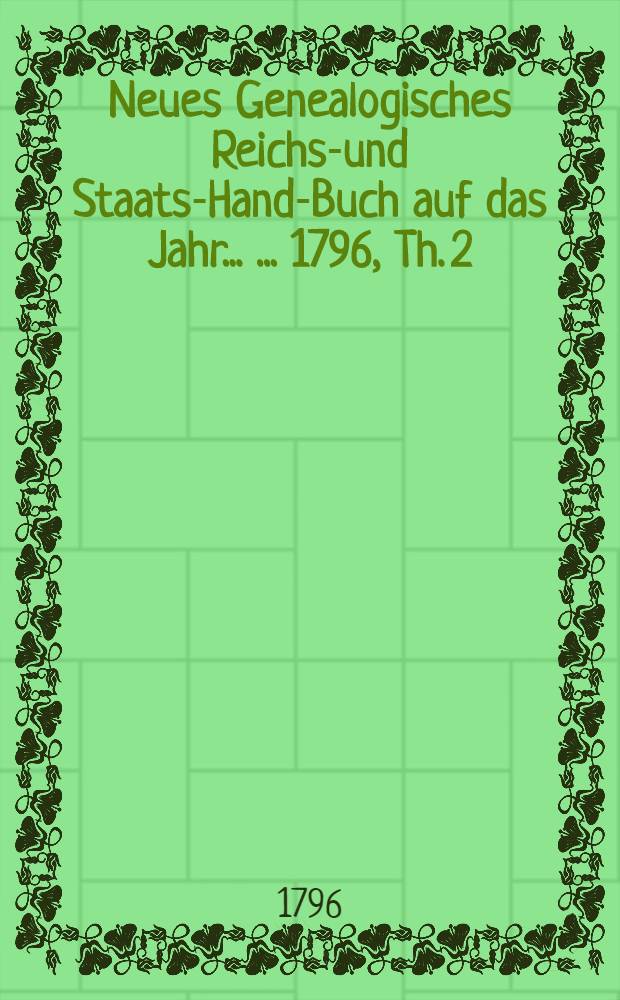 Neues Genealogisches Reichs-und Staats-Hand-Buch auf das Jahr ... ...1796, Th. 2 : Oder neues Addreβ-Hand-Buch der Staaten von Europa, wie auch der Churfürsten und Fürsten des Römisch-Deutschen Reichs, nebst der neuesten Genealogie der mittelbaren Reichs-auch ausländischen Fürsten und Grafen
