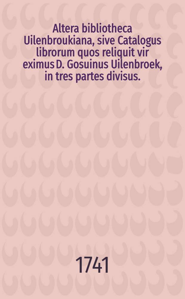 Altera bibliotheca Uilenbroukiana, sive Catalogus librorum quos reliquit vir eximus D. Gosuinus Uilenbroek, in tres partes divisus. : Cujus publica fiet auctio op de Keysersgraft, by de Huidestraat, die 2 Octobris, & sequentibus, ao. 1741. : diebus tribus praecedentibus 28., 29., 30. Septembris patebit bibliotheca