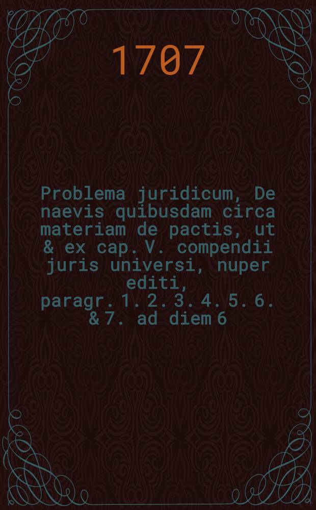Problema juridicum, De naevis quibusdam circa materiam de pactis, ut & ex cap. V. compendii juris universi, nuper editi, paragr. 1. 2. 3. 4. 5. 6. & 7. ad diem 6. Aug. ann. M DCC VII.