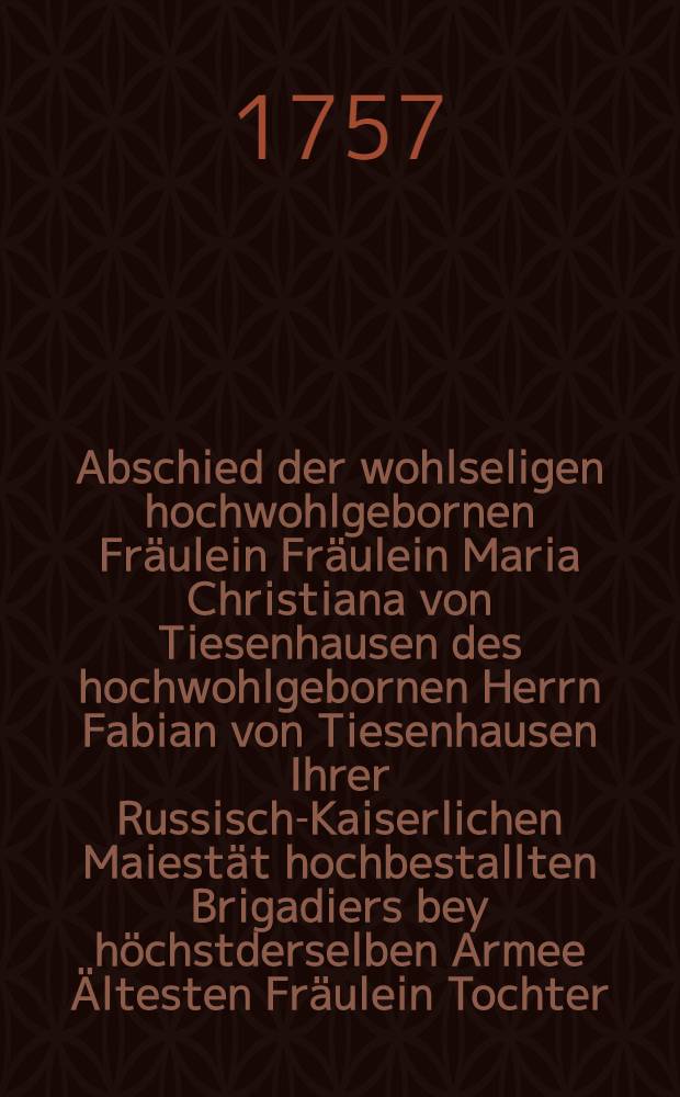Abschied der wohlseligen hochwohlgebornen Fr&auml;ulein Fr&auml;ulein Maria Christiana von Tiesenhausen des hochwohlgebornen Herrn Fabian von Tiesenhausen Ihrer Russisch-Kaiserlichen Maiest&auml;t hochbestallten Brigadiers bey h&ouml;chstderselben Armee &Auml;ltesten Fr&auml;ulein Tochter, bey ihrem im 19 Jahre ihres hofnungsvollen Alters zum tiefen Leidwesen der ganzen hochadelichen Familie in und ausser Landes den 18. October 1757. erfolgten unvermutheten Hintritte aus der Zeit in die Ewigkeit, womit die schmerzlichgebeugten Eltern, Geschwister und hochansehnliche Verwandten und sich selbst auf zurichten suchte ein Gleichfals innigt betr&uuml;bter Freund des leidtragendes Hauses