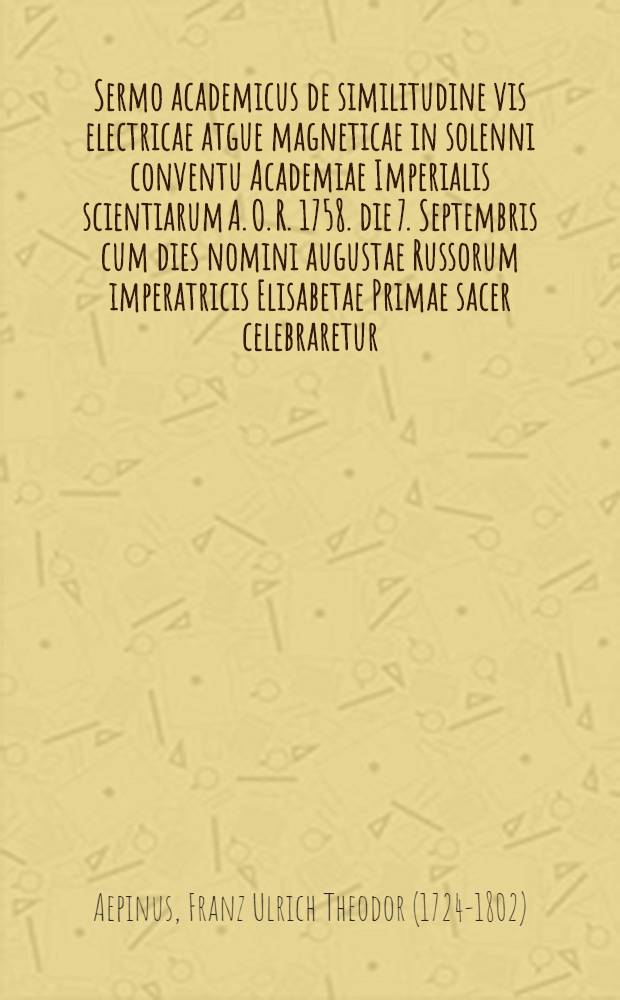 Sermo academicus de similitudine vis electricae atgue magneticae in solenni conventu Academiae Imperialis scientiarum A. O. R. 1758. die 7. Septembris cum dies nomini augustae Russorum imperatricis Elisabetae Primae sacer celebraretur, publice praelectus a F.U.T. Aepino in Academia Imperiali scient. Petrop. physices professore...
