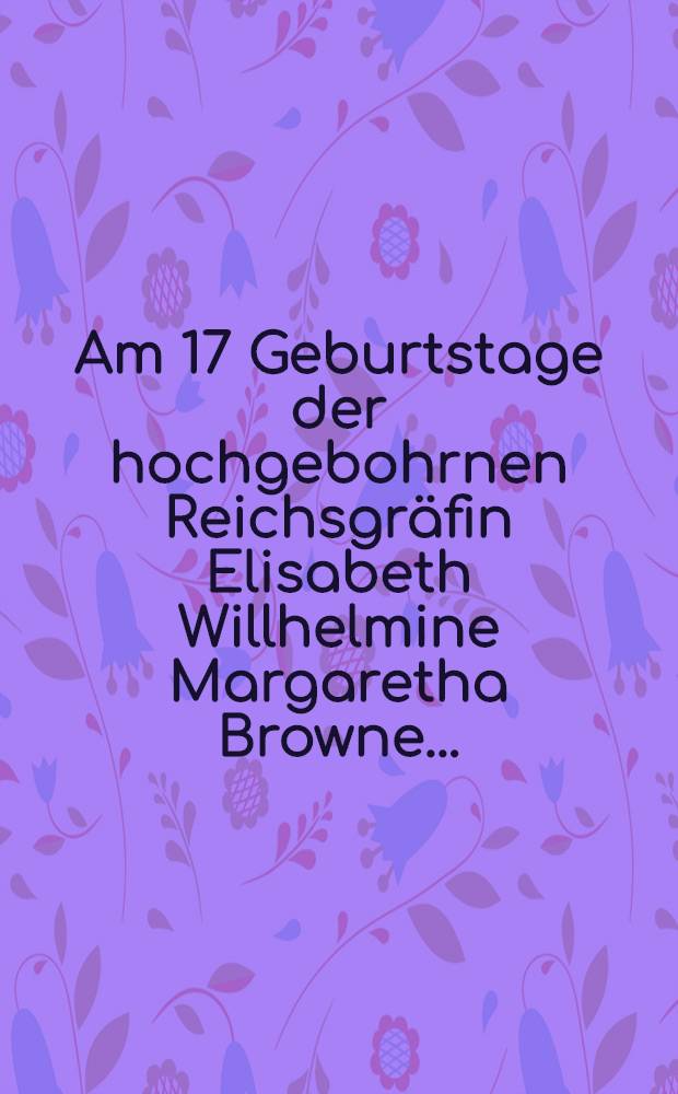 Am 17 Geburtstage der hochgebohrnen Reichsgräfin Elisabeth Willhelmine Margaretha Browne ...