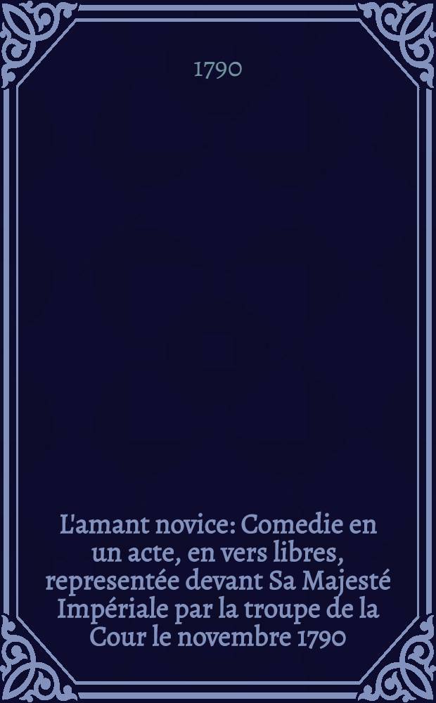 L'amant novice : Comedie en un acte, en vers libres, representée devant Sa Majesté Impériale par la troupe de la Cour le novembre 1790