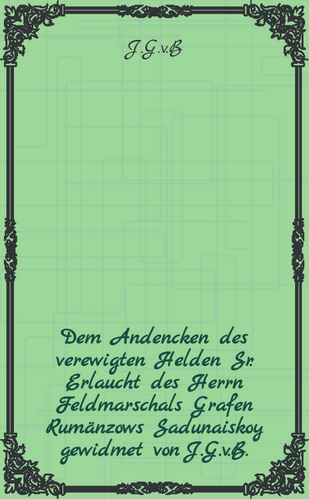 Dem Andencken des verewigten Helden Sr. Erlaucht des Herrn Feldmarschals Grafen Rumänzows Sadunaiskoy gewidmet von J.G.v.B.