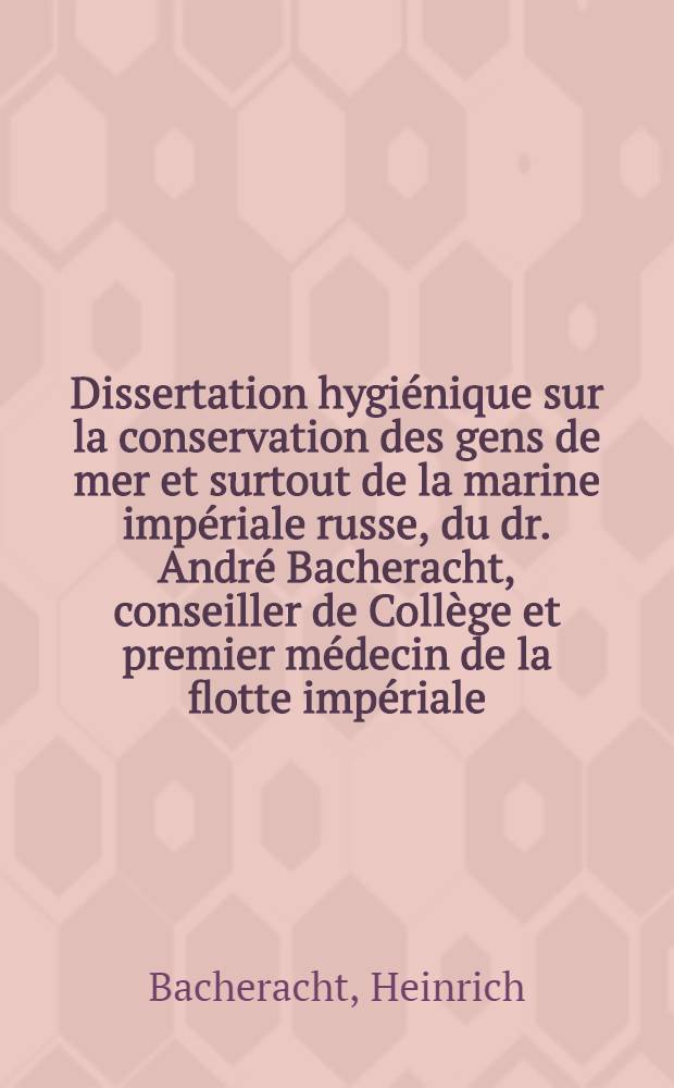 Dissertation hygi&eacute;nique sur la conservation des gens de mer et surtout de la marine imp&eacute;riale russe, du dr. Andr&eacute; Bacheracht, conseiller de Coll&egrave;ge et premier m&eacute;decin de la flotte imp&eacute;riale