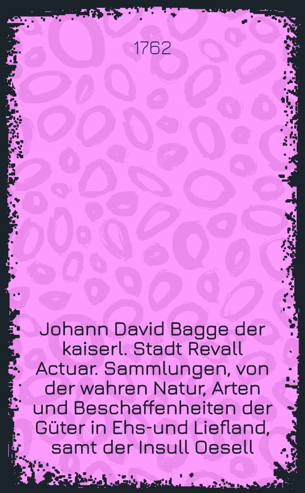 Johann David Bagge der kaiserl. Stadt Revall Actuar. Sammlungen, von der wahren Natur, Arten und Beschaffenheiten der G&uuml;ter in Ehst- und Liefland, samt der Insull Oesell, von der Succession in selbige, und von der Gr&ouml;sse und Verschiedenheit der Haacken derselben : Zum Nutzen und Bequemlichkeit dererjenigen, die sich um die ehst- und liefl&auml;ndischen Landes-Rechte, Gesetze und Verordnungen zu bek&uuml;mmern haben