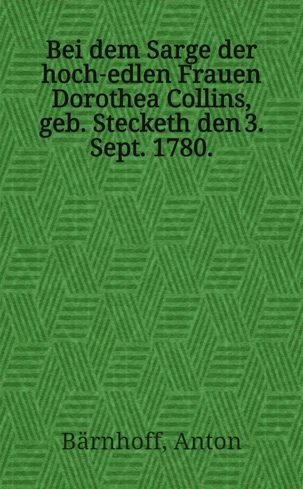Bei dem Sarge der hoch-edlen Frauen Dorothea Collins, geb. Stecketh den 3. Sept. 1780.