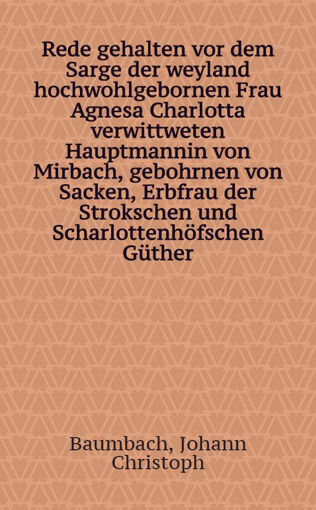 Rede gehalten vor dem Sarge der weyland hochwohlgebornen Frau Agnesa Charlotta verwittweten Hauptmannin von Mirbach, gebohrnen von Sacken, Erbfrau der Strokschen und Scharlottenhöfschen Güther, am 31. des Decembers 1786