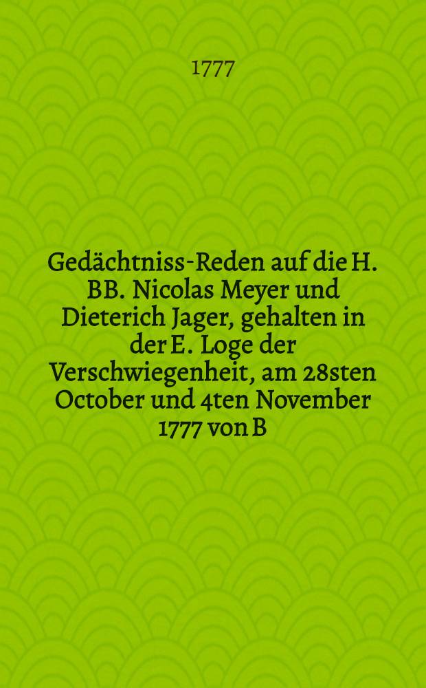 Gedächtniss-Reden auf die H. BB. Nicolas Meyer und Dieterich Jager, gehalten in der E. Loge der Verschwiegenheit, am 28sten October und 4ten November 1777 von B. C.G.C. Beer