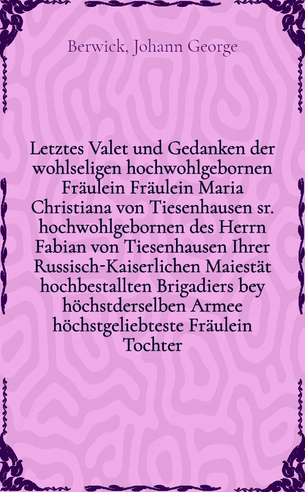 Letztes Valet und Gedanken der wohlseligen hochwohlgebornen Fräulein Fräulein Maria Christiana von Tiesenhausen sr. hochwohlgebornen des Herrn Fabian von Tiesenhausen Ihrer Russisch-Kaiserlichen Maiestät hochbestallten Brigadiers bey höchstderselben Armee höchstgeliebteste Fräulein Tochter, dieselbe ward geboren den 7 September 1739, und entschlief in dem Herrn sanft und selig den 18 Ocober [!] 1757.