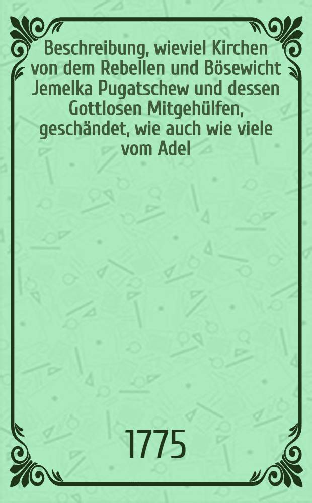 Beschreibung, wieviel Kirchen von dem Rebellen und Bösewicht Jemelka Pugatschew und dessen Gottlosen Mitgehülfen, geschändet, wie auch wie viele vom Adel, von der Geistlichkeit, Bürger und übrigen Leuten beraubet und getödtet sind, mit der Anzeige der Rahmen und so solches geschehen : So wie selbige aus den, von verschiedenen Städten, eingesandten Nachrichten genommen ist