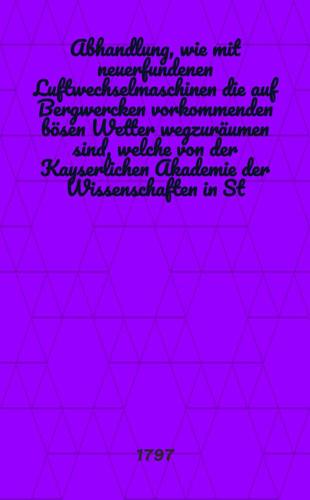 Abhandlung, wie mit neuerfundenen Luftwechselmaschinen die auf Bergwercken vorkommenden b&ouml;sen Wetter wegzur&auml;umen sind, welche von der Kayserlichen Akademie der Wissenschaften in St. Petersburg den f&uuml;r das Jahr 1796 ausgesetzen halben Preis erhalten hat : Mit drey Rissen