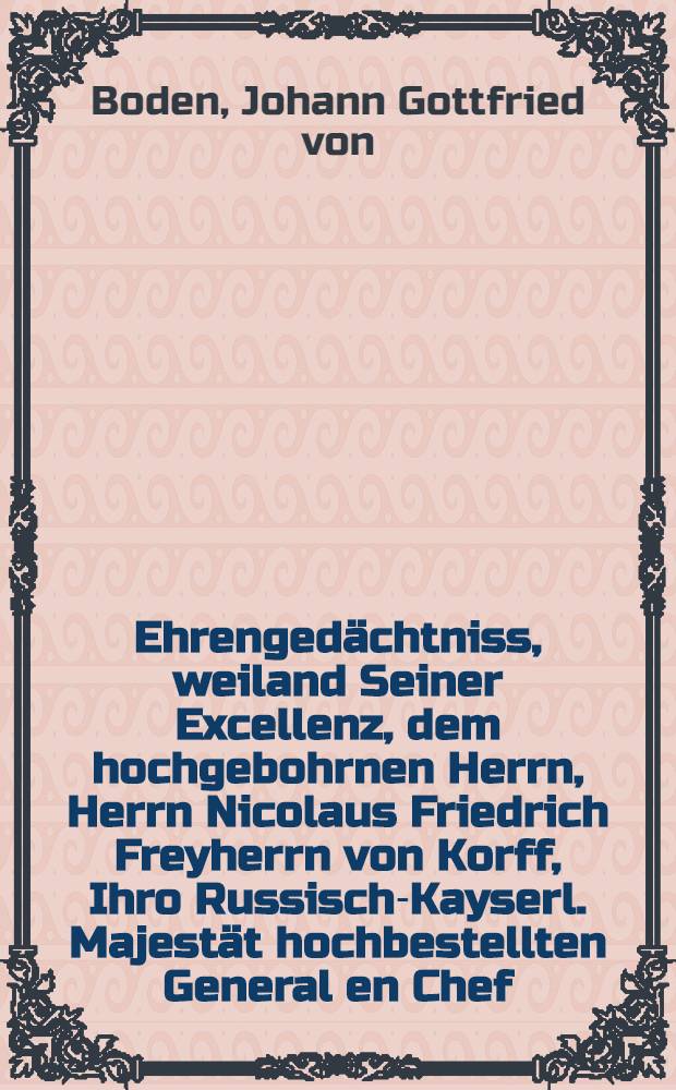 Ehrengedächtniss, weiland Seiner Excellenz, dem hochgebohrnen Herrn, Herrn Nicolaus Friedrich Freyherrn von Korff, Ihro Russisch-Kayserl. Majestät hochbestellten General en Chef, Generaldirector des Policeywesens, Senateur, wirklichen Kammerherrn, Vice-Obristen von Sr. Kaiserl. Hoheit, des Grossfürsten, Leib-Kürassier-Regiment, Ritter der hohen Kaiserl. Russischen, des Königl. Pohln. Weissen Adler-, Königl. Preussischen Schwarzen Adler-, wie auch des Herzogl. Schleswig-Holsteinischen St. Annen-Ordens etc.
