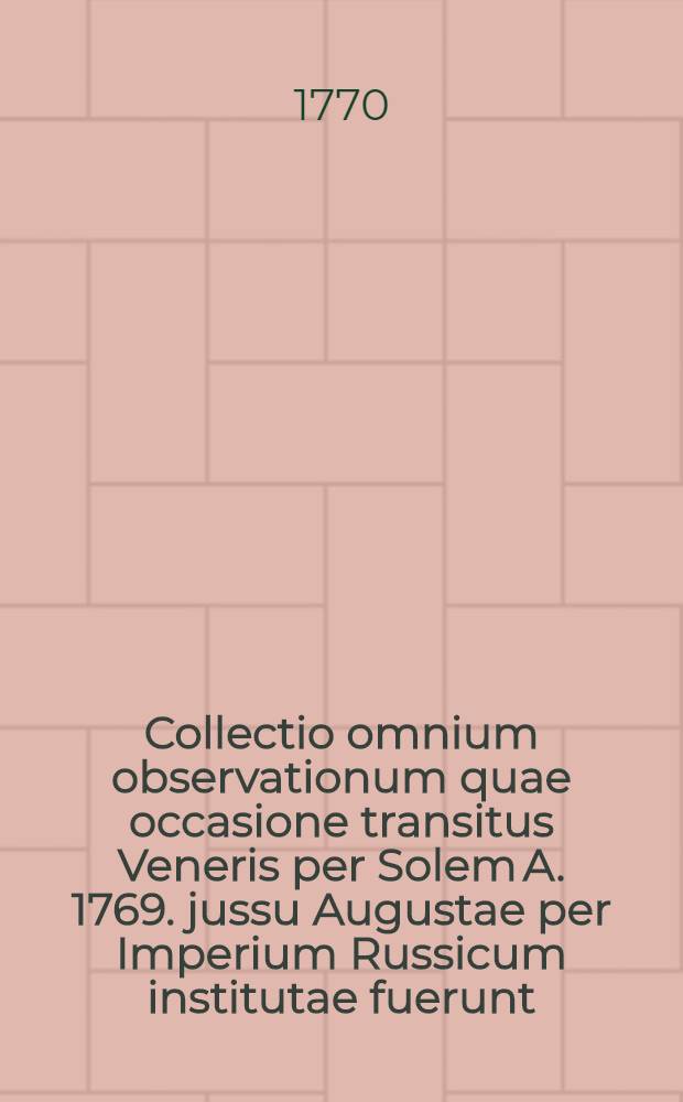 Collectio omnium observationum quae occasione transitus Veneris per Solem A. 1769. jussu Augustae per Imperium Russicum institutae fuerunt : Una cum Theoria indeque deductis conclusionibus