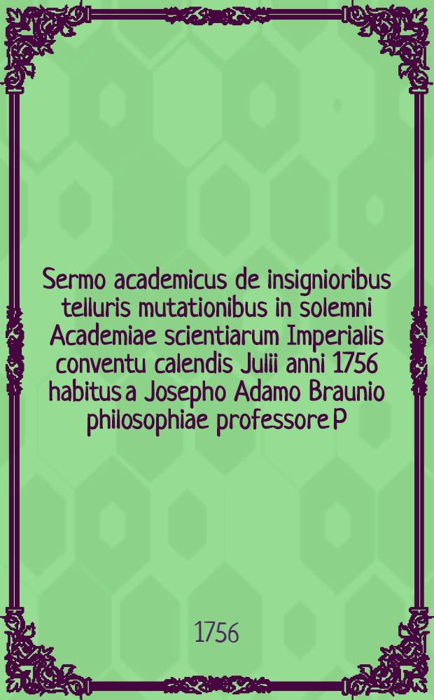 Sermo academicus de insignioribus telluris mutationibus in solemni Academiae scientiarum Imperialis conventu calendis Julii anni 1756 habitus a Josepho Adamo Braunio philosophiae professore P.O.